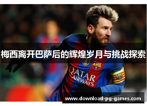 梅西离开巴萨后的辉煌岁月与挑战探索