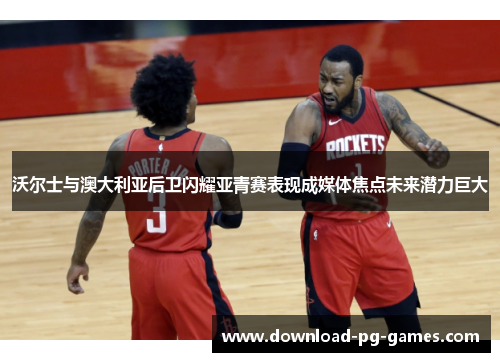 沃尔士与澳大利亚后卫闪耀亚青赛表现成媒体焦点未来潜力巨大