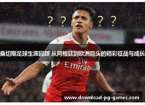 桑切斯足球生涯回顾 从阿根廷到欧洲巨头的精彩征战与成长