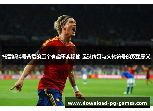 托雷斯绰号背后的五个有趣事实揭秘 足球传奇与文化符号的双重意义