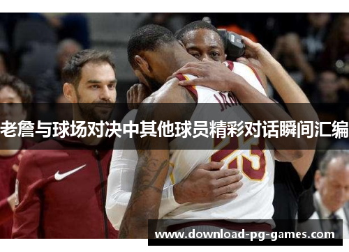 老詹与球场对决中其他球员精彩对话瞬间汇编