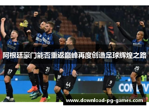 阿根廷豪门能否重返巅峰再度创造足球辉煌之路