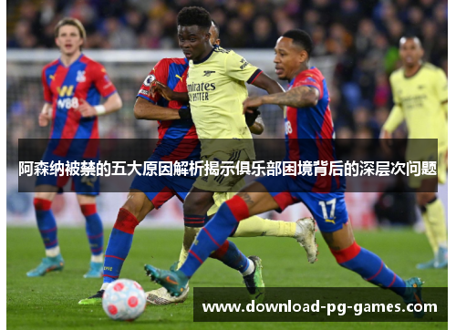 阿森纳被禁的五大原因解析揭示俱乐部困境背后的深层次问题