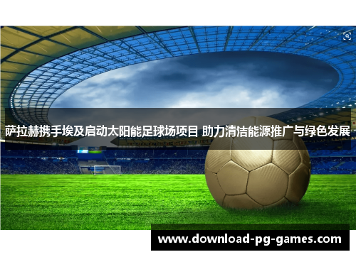 萨拉赫携手埃及启动太阳能足球场项目 助力清洁能源推广与绿色发展