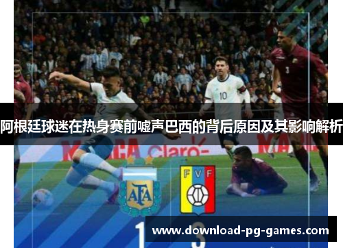 阿根廷球迷在热身赛前嘘声巴西的背后原因及其影响解析