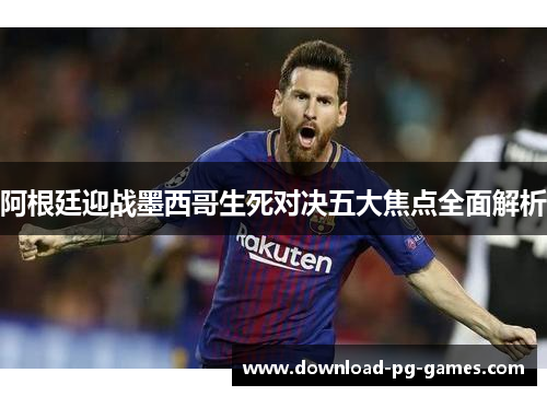 阿根廷迎战墨西哥生死对决五大焦点全面解析