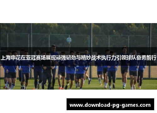 上海申花在亚冠赛场展现顽强韧劲与精妙战术执行力引领球队奋勇前行